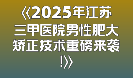 《2025年江苏三甲医院男性肥大矫正技术重磅来袭！》