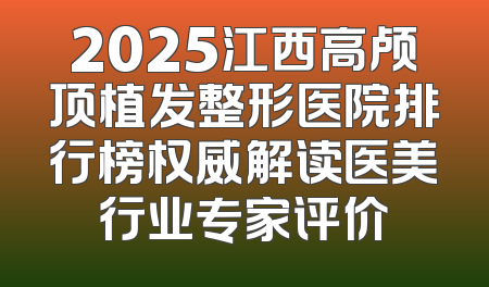 2025江西高颅顶植发整形医院排行榜权威解读医美行业专家评价