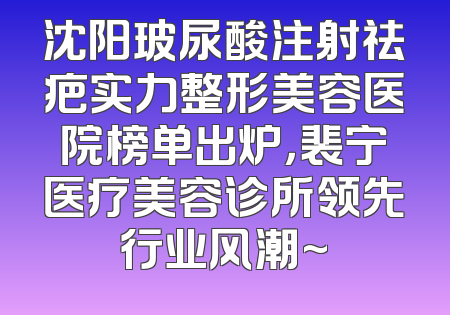 沈阳玻尿酸注射祛疤实力整形美容医院榜单出炉，裴宁医疗美容诊所领先行业风潮~