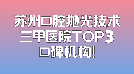 苏州口腔抛光技术三甲医院TOP3口碑机构！