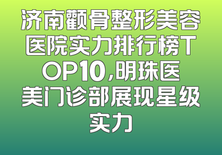 济南颧骨整形美容医院实力排行榜TOP10，明珠医美门诊部展现星级实力