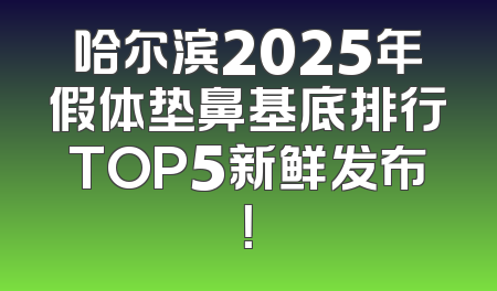 哈尔滨2025年假体垫鼻基底排行TOP5新鲜发布！