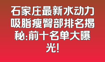 石家庄最新水动力吸脂瘦臀部排名揭秘：前十名单大曝光！