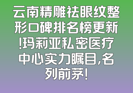 云南精雕祛眼纹整形口碑排名榜更新！玛莉亚私密医疗中心实力瞩目，名列前茅！