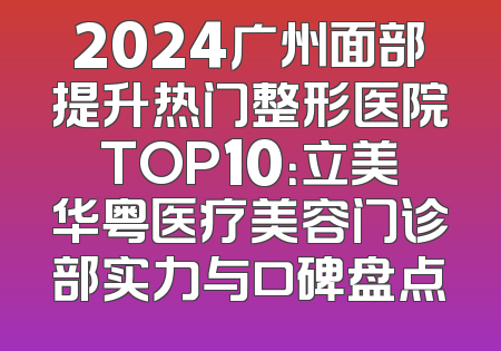 2024广州面部提升热门整形医院TOP10：立美华粤医疗美容门诊部实力与口碑盘点