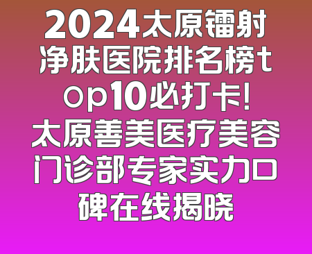 2024太原镭射净肤医院排名榜top10必打卡！太原善美医疗美容门诊部专家实力口碑在线揭晓