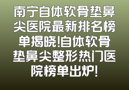 南宁自体软骨垫鼻尖医院最新排名榜单揭晓！自体软骨垫鼻尖整形热门医院榜单出炉！