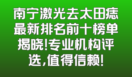 南宁激光去太田痣最新排名前十榜单揭晓！专业机构评选，值得信赖！