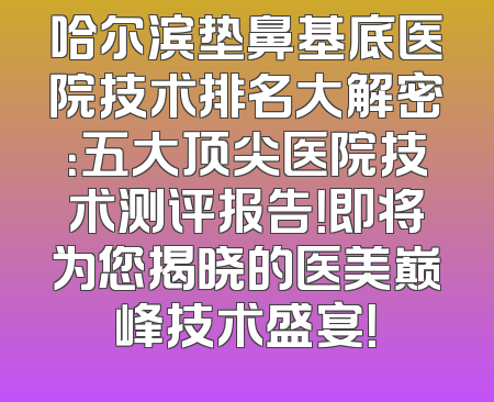 哈尔滨垫鼻基底医院技术排名大解密：五大顶尖医院技术测评报告！即将为您揭晓的医美巅峰技术盛宴！