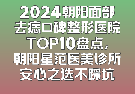 2024朝阳面部去痣口碑整形医院TOP10盘点，朝阳星范医美诊所安心之选不踩坑