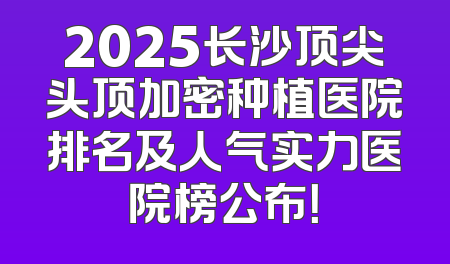 2025长沙顶尖头顶加密种植医院排名及人气实力医院榜公布！
