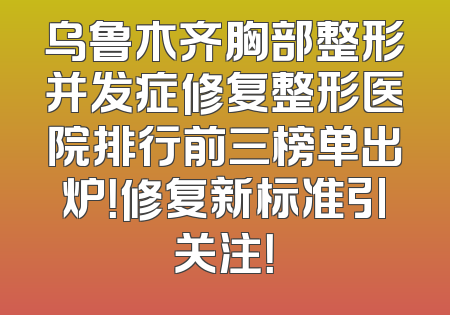 乌鲁木齐胸部整形并发症修复整形医院排行前三榜单出炉！修复新标准引关注！
