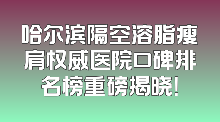 哈尔滨隔空溶脂瘦肩权威医院口碑排名榜重磅揭晓！