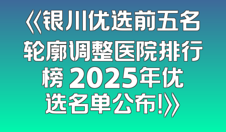 《银川优选前五名轮廓调整医院排行榜 2025年优选名单公布！》
