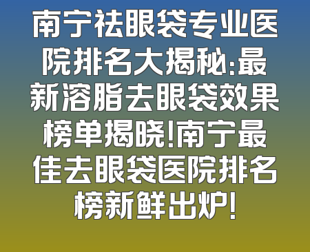 南宁祛眼袋专业医院排名大揭秘：最新溶脂去眼袋效果榜单揭晓！南宁最佳去眼袋医院排名榜新鲜出炉！