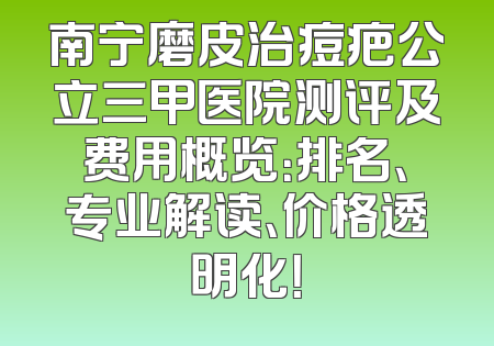 南宁磨皮治痘疤公立三甲医院测评及费用概览：排名、专业解读、价格透明化！
