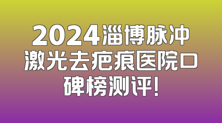 2024淄博脉冲激光去疤痕医院口碑榜测评！