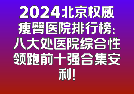 2024北京权威瘦臀医院排行榜：八大处医院综合性领跑前十强合集安利！
