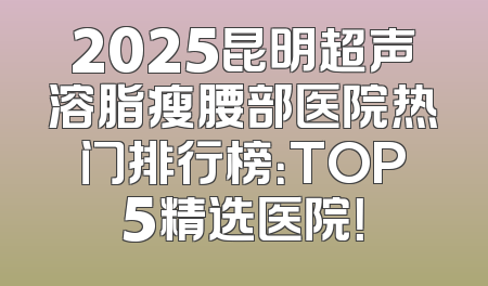 2025昆明超声溶脂瘦腰部医院热门排行榜：TOP5精选医院！