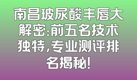 南昌玻尿酸丰唇大解密：前五名技术独特，专业测评排名揭秘！