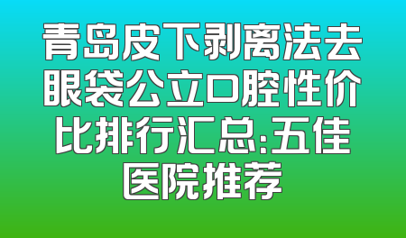 青岛皮下剥离法去眼袋公立口腔性价比排行汇总：五佳医院推荐