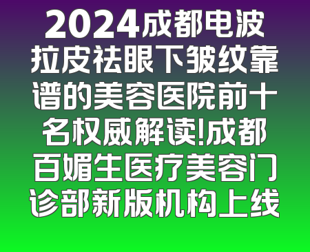 2024成都电波拉皮祛眼下皱纹靠谱的美容医院前十名权威解读！成都百媚生医疗美容门诊部新版机构上线