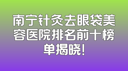 南宁针灸去眼袋美容医院排名前十榜单揭晓！