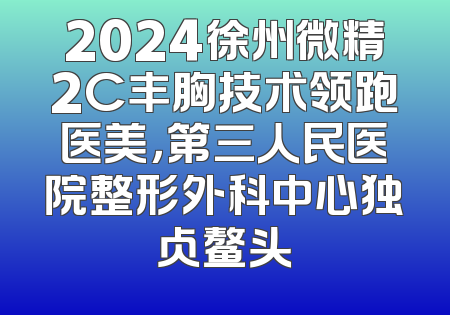2024徐州微精2C丰胸技术领跑医美，第三人民医院整形外科中心独占鳌头