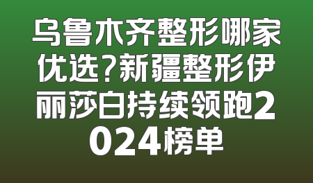 乌鲁木齐整形哪家优选？新疆整形伊丽莎白持续领跑2024榜单