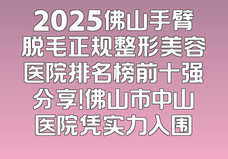 2025佛山手臂脱毛正规整形美容医院排名榜前十强分享！佛山市中山医院凭实力入围