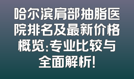 哈尔滨肩部抽脂医院排名及最新价格概览：专业比较与全面解析！