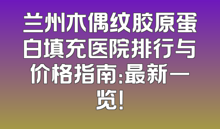 兰州木偶纹胶原蛋白填充医院排行与价格指南：最新一览！
