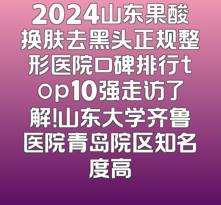 2024山东果酸换肤去黑头正规整形医院口碑排行top10强走访了解！山东大学齐鲁医院青岛院区知名度高
