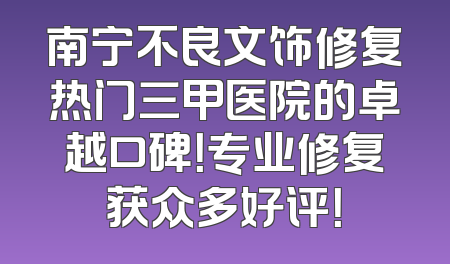 南宁不良文饰修复热门三甲医院的卓越口碑！专业修复获众多好评！