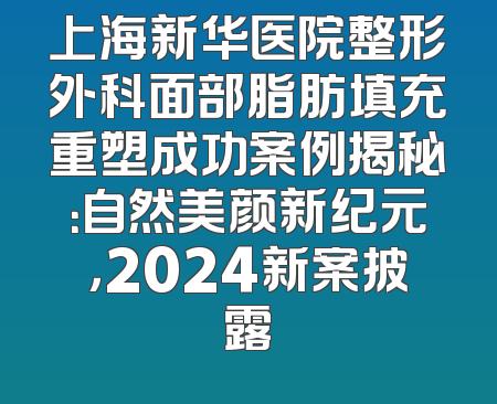上海新华医院整形外科面部脂肪填充重塑成功案例揭秘：自然美颜新纪元，2024新案披露