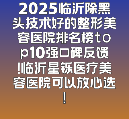 2025临沂除黑头技术好的整形美容医院排名榜top10强口碑反馈！临沂星铄医疗美容医院可以放心选！