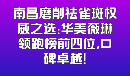 南昌磨削祛雀斑权威之选：华美薇琳领跑榜前四位，口碑卓越！