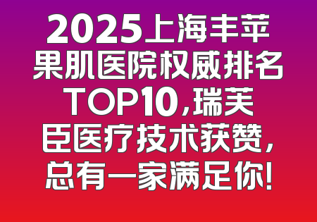 2025上海丰苹果肌医院权威排名TOP10，瑞芙臣医疗技术获赞，总有一家满足你！