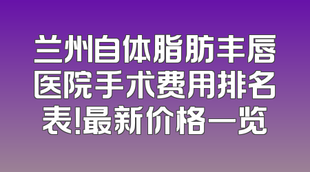 兰州自体脂肪丰唇医院手术费用排名表！最新价格一览