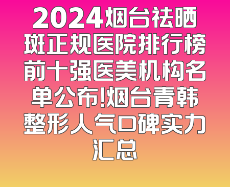 2024烟台祛晒斑正规医院排行榜前十强医美机构名单公布！烟台青韩整形人气口碑实力汇总