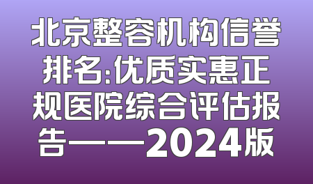 北京整容机构信誉排名：优质实惠正规医院综合评估报告——2024版
