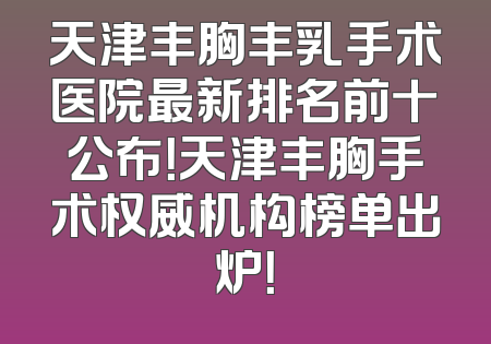 天津丰胸丰乳手术医院最新排名前十公布！天津丰胸手术权威机构榜单出炉！