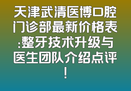 天津武清医博口腔门诊部最新价格表：整牙技术升级与医生团队介绍点评！