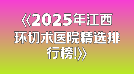《2025年江西环切术医院精选排行榜！》