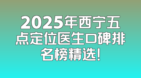 2025年西宁五点定位医生口碑排名榜精选！