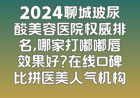 2024聊城玻尿酸美容医院权威排名，哪家打嘟嘟唇效果好？在线口碑比拼医美人气机构