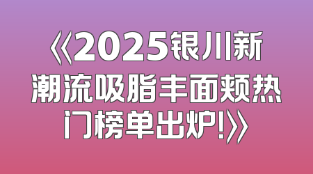 《2025银川新潮流吸脂丰面颊热门榜单出炉！》