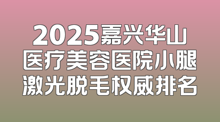 2025嘉兴华山医疗美容医院小腿激光脱毛权威排名