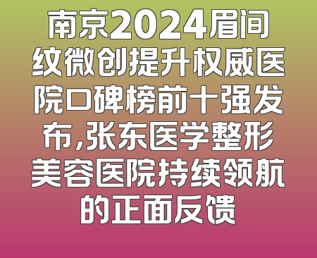 南京2024眉间纹微创提升权威医院口碑榜前十强发布，张东医学整形美容医院持续领航的正面反馈