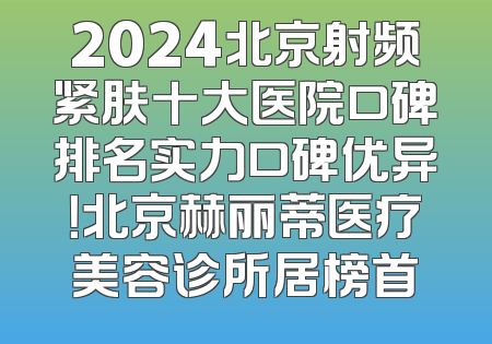 2024北京射频紧肤十大医院口碑排名实力口碑优异！北京赫丽蒂医疗美容诊所居榜首